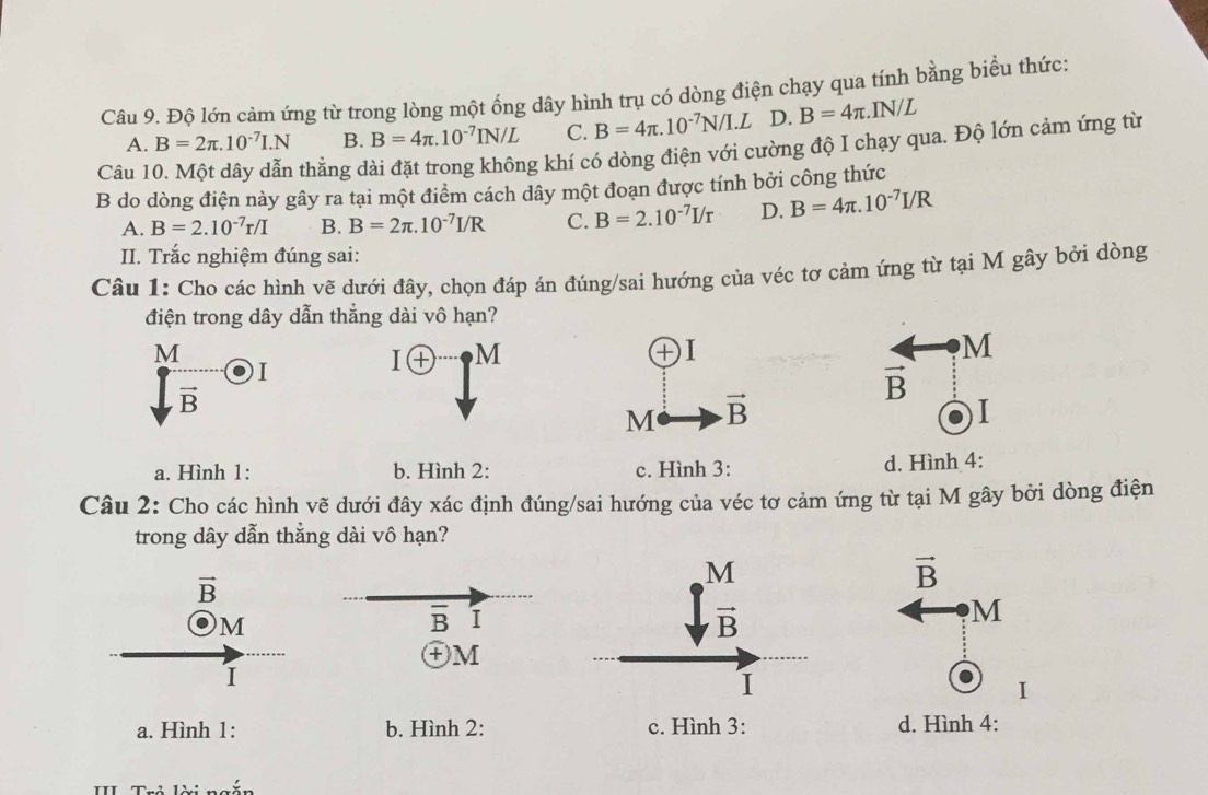 Độ lớn cảm ứng từ trong lòng một ống dây hình trụ có dòng điện chạy qua tính bằng biểu thức:
A. B=2π .10^(-7)I.N B. B=4π .10^(-7)IN/L C. B=4π .10^(-7)N/I.L D. B=4π .IN/L
Câu 10. Một dây dẫn thằng dài đặt trong không khí có dòng điện với cường độ I chạy qua. Độ lớn cảm ứng từ
B do dòng điện này gây ra tại một điểm cách dây một đoạn được tính bởi công thức
A. B=2.10^(-7)r/I B. B=2π .10^(-7)I/R C. B=2.10^(-7)I/r D. B=4π .10^(-7)I/R
II. Trắc nghiệm đúng sai:
Câu 1: Cho các hình vẽ dưới đây, chọn đáp án đúng/sai hướng của véc tơ cảm ứng từ tại M gây bởi dòng
điện trong dây dẫn thắng dài vô hạn?
M
I
I+ M
DI
M
vector B
vector B
M vector B
I
a. Hình 1: b. Hình 2: c. Hình 3: d. Hình 4:
Câu 2: Cho các hình vẽ dưới đây xác định đúng/sai hướng của véc tơ cảm ứng từ tại M gây bởi dòng điện
trong dây dẫn thằng dài vô hạn?
vector B
vector B
M
overline B I
M
㊉M
I
I
a. Hình 1: b. Hình 2: c. Hình 3: d. Hình 4: