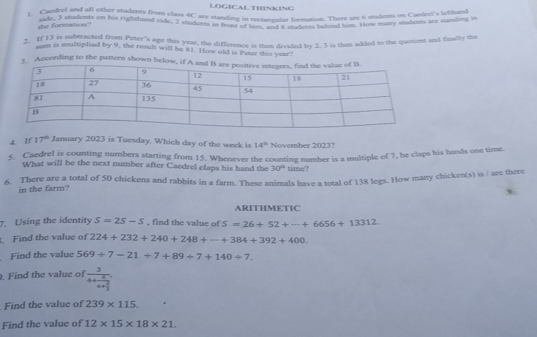 LOGICAL THINKING 
l. Caedrel and afl other students from clays 4C are standing in rectangular formation. There are 6 wudents on Caedtel's lefthand 
side, 3 students on his righthand side, 2 students in front of him, and 8 students behind him. How many students are standing in 
the formation? 
2. If 13 is subtracted from Peter's age this year, the difference is then divided by 2, 3 is then added to the quotient and finally the 
sum is multiplied by 9, the result will be 81. How old is Peter this year? 
According to the pattern shown be 
4. If 17^(th) January 2023 is Tuesday. Which day of the week is 14^(th) November 2023? 
5. Caedrel is counting numbers starting from 15. Whenever the counting number is a multiple of 7, he claps his hands one time 
What will be the next number after Caedrel claps his hand the 30^(th) time? 
6. There are a total of 50 chickens and rabbits in a farm. These animals have a total of 138 legs. How many chicken(s) is / are there 
in the farm? 
ARITHMETIC 
7. Using the identity S=2S-S , find the value of S=26+52+·s +6656+13312
Find the value of 224+232+240+248+·s +384+392+400. 
Find the value 569/ 7-21/ 7+89/ 7+140/ 7. 
. Find the value of frac 34+frac 86+ 2/3 . 
Find the value of 239* 115. 
Find the value of 12* 15* 18* 21.