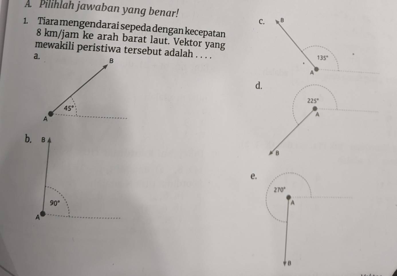 Pilihlah jawaban yang benar!
C.
1. Tiara mengendarai sepeda dengan kecepatan
8 km/jam ke arah barat laut. Vektor yang
mewakili peristiwa tersebut adalah . . . .
d.
225°
A
B
e.
270°
A
B