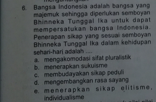 me
6. Bangsa Indonesia adalah bangsa yang
majemuk sehingga diperlukan semboyan
Bhinneka Tunggal Ika untuk dapat
mempersatukan bangsa Indonesia.
Penerapan sikap yang sesuai semboyan
Bhinneka Tunggal Ika dalam kehidupan
sehari-hari adalah ....
a. mengakomodasi sifat pluralistik
b. menerapkan sukuisme
c. membudayakan sikap peduli
d. mengembangkan rasa sayang
e. menerapkan sikap e lit isme ,
individualisme