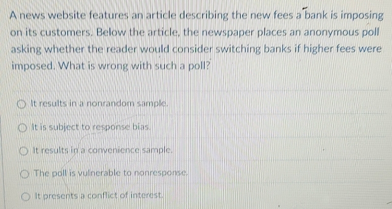 A news website features an article describing the new fees a bank is imposing
on its customers. Below the article, the newspaper places an anonymous poll
asking whether the reader would consider switching banks if higher fees were
imposed. What is wrong with such a poll?
It results in a nonrandom sample.
It is subject to response bias.
It results in a convenience sample.
The poll is vulnerable to nonresponse.
It presents a conflict of interest.