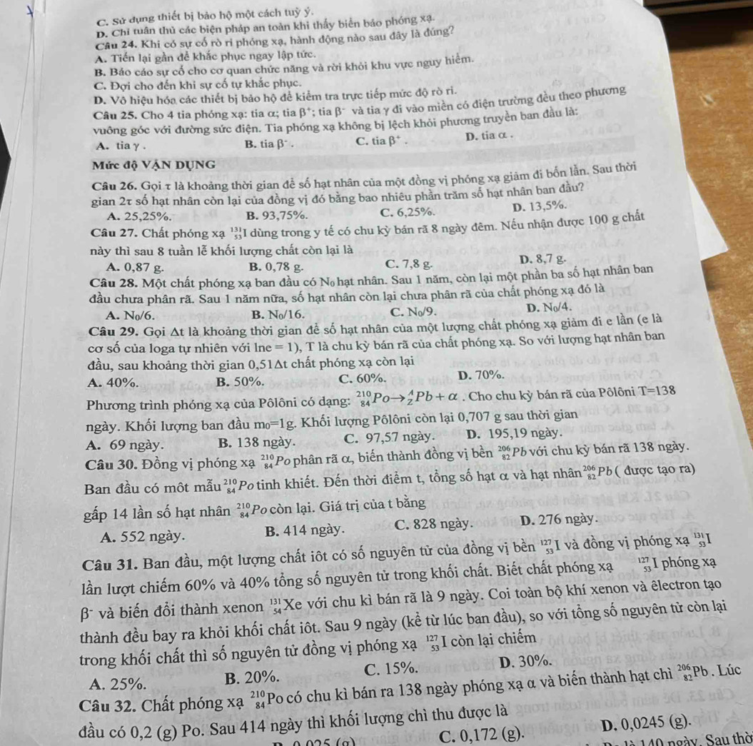 C. Sử dụng thiết bị bảo hộ một cách tuỳ ý.
D. Chỉ tuân thủ các biện pháp an toàn khi thấy biển báo phóng xạ-
Câu 24. Khi có sự cố rò ri phóng xạ, hành động nào sau đây là đúng?
A. Tiến lại gần để khắc phục ngay lập tức.
B. Báo cáo sự cổ cho cơ quan chức năng và rời khỏi khu vực nguy hiểm.
C. Đợi cho đến khi sự cố tự khắc phục.
D. Vô hiệu hóa các thiết bị bảo hộ để kiểm tra trực tiếp mức độ rò ri.
Câu 25. Cho 4 tia phóng xạ: tia α; tia beta^+; tia beta^- và tia γ đi vào miền có điện trường đều theo phương
vuông góc với đường sức điện. Tia phóng xa không bị lệch khỏi phương truyền ban đầu là:
A. tiaγ . B. tiabeta^-. C. tia beta^+. D. tia α .
Mức độ VậN DỤNG
Câu 26. Gọi τ là khoảng thời gian để số hạt nhân của một đồng vị phóng xạ giảm đi bốn lẫn. Sau thời
gian 2τ số hạt nhân còn lại của đồng vị đó bằng bao nhiêu phản trăm số hạt nhân ban đầu?
A. 25,25%. B. 93,75%. C. 6,25%.
D. 13,5%.
Câu 27. Chất phóng xạ ''I dùng trong y tế có chu kỳ bán rã 8 ngày đêm. Nếu nhận được 100 g chất
này thì sau 8 tuần lễ khối lượng chất còn lại là
A. 0,87 g. B. 0,78 g. C. 7,8 g. D. 8,7 g.
Câu 28. Một chất phóng xạ ban đầu có Nộ hạt nhân. Sau 1 năm, còn lại một phần ba số hạt nhân ban
đầu chưa phân rã. Sau 1 năm nữa, số hạt nhân còn lại chưa phân rã của chất phóng xạ đó là
A. N_0/6. B. N_0/16. C. N_0/9.
D. N_0/4.
Câu 29. Gọi △ t là khoảng thời gian để số hạt nhân của một lượng chất phóng xạ giảm đi e lần (e là
cơ số của loga tự nhiên với lne =1) 0, T là chu kỳ bán rã của chất phóng xạ. So với lượng hạt nhân ban
đầu, sau khoảng thời gian 0,51Δt chất phóng xạ còn lại
A. 40%. B. 50%. C. 60%. D. 70%.
Phương trình phóng xạ của Pôlôni có dạng: _(84)^(210)Poto _2^(APb+alpha. Cho chu kỳ bán rã của Pôlôni T=138
ngày. Khối lượng ban đầu m_0)=1g g. Khối lượng Pôlôni còn lại 0,707 g sau thời gian
A. 69 ngày. B. 138 ngày. C. 97,57 ngày. D. 195,19 ngày.
Câu 30. Đồng vị phóng xạ beginarrayr 210 84endarray Po phân rã α, biến thành đồng vị bền beginarrayr 206 82endarray Pb với chu kỳ bán rã 138 ngày.
Ban đầu có một mẫu beginarrayr 210 84endarray 'Po tinh khiết. Đến thời điểm t, tổng số hạt α và hạt nhân beginarrayr 206 82endarray Pb ( được tạo ra)
gấp 14 lần số hạt nhân beginarrayr 210 84endarray Po còn lại. Giá trị của t bằng
A. 552 ngày. B. 414 ngày. C. 828 ngày. D. 276 ngày.
Câu 31. Ban đầu, một lượng chất iôt có số nguyên tử của đồng vị bền beginarrayr 127 53 endarray và đồng vị phóng xạ 'I
lần lượt chiếm 60% và 40% tổng số nguyên tử trong khối chất. Biết chất phóng xạ beginarrayr 127 53 endarray I phóng xạ
β và biến đổi thành xenon beginarrayr 131 54endarray Xe với chu kì bán rã là 9 ngày. Coi toàn bộ khí xenon và êlectron tạo
thành đều bay ra khỏi khối chất iôt. Sau 9 ngày (kể từ lúc ban đầu), so với tổng số nguyên tử còn lại
trong khối chất thì số nguyên tử đồng vị phóng xạ beginarrayr 127 53 endarray I còn lại chiếm
A. 25%. B. 20%. C. 15%. D. 30%.
Câu 32. Chất phóng xạ beginarrayr 210 84endarray Po có chu kì bán ra 138 ngày phóng xạ α và biến thành hạt chì beginarrayr 206 82endarray Pb. Lúc
đầu có 0,2 (g) Po. Sau 414 ngày thì khối lượng chì thu được là
C. 0,172 (g). D. 0,0245 (g).
140 ngày. Sau thờ