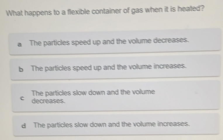 What happens to a flexible container of gas when it is heated?
a The particles speed up and the volume decreases.
b The particles speed up and the volume increases.
The particles slow down and the volume
C decreases.
d The particles slow down and the volume increases.