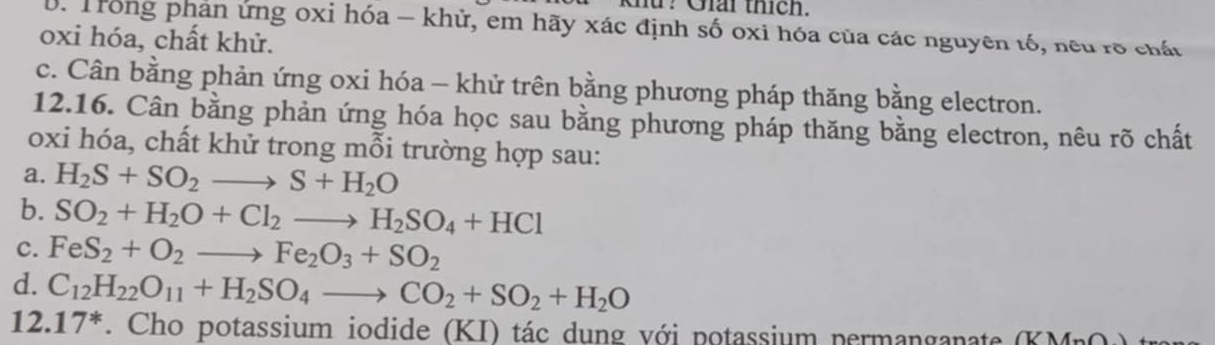 Khứ? Giải thích. 
B. Trong phản ứng oxi hóa - khử, em hãy xác định số oxi hóa của các nguyên tố, neu rõ chất 
oxi hóa, chất khử. 
c. Cân bằng phản ứng oxi hóa - khử trên bằng phương pháp thăng bằng electron. 
12.16. Cân bằng phản ứng hóa học sau bằng phương pháp thăng bằng electron, nêu rõ chất 
oxi hóa, chất khử trong mỗi trường hợp sau: 
a. H_2S+SO_2to S+H_2O
b. SO_2+H_2O+Cl_2to H_2SO_4+HCl
c. FeS_2+O_2to Fe_2O_3+SO_2
d. C_12H_22O_11+H_2SO_4to CO_2+SO_2+H_2O
12. 17^*. Cho potassium iodide (KI) tác dung với potassium permanganate (KMnO)