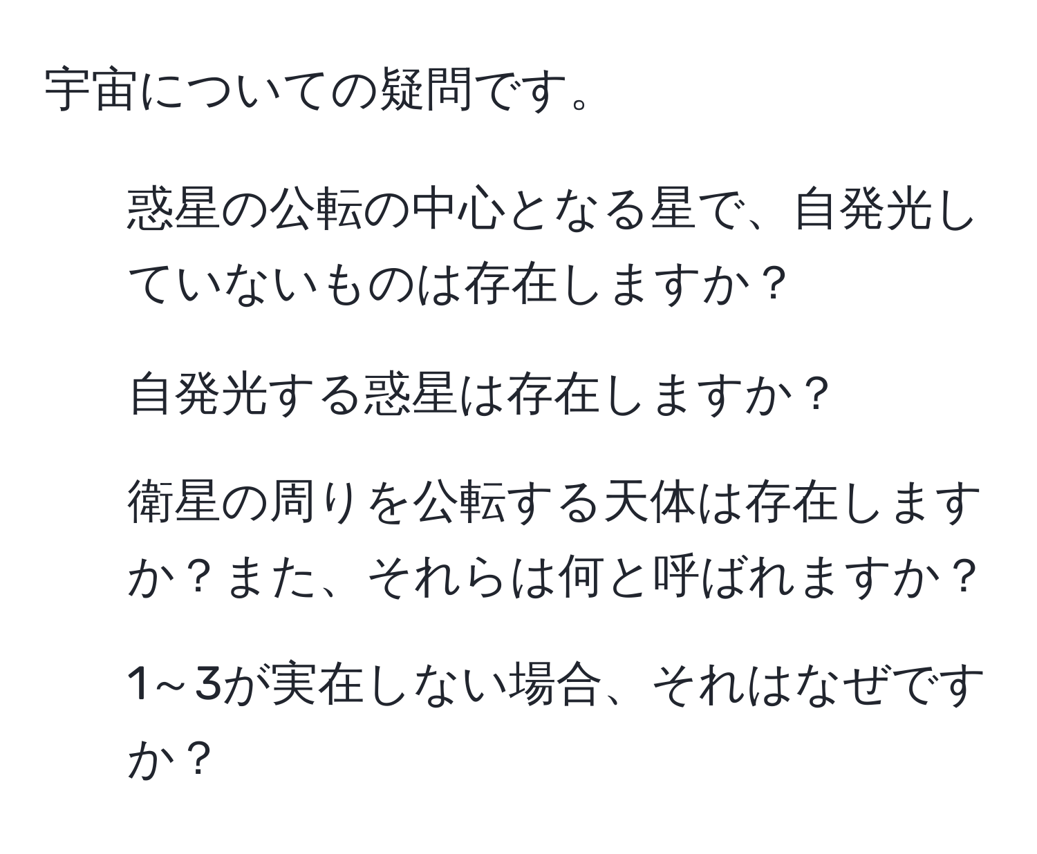 宇宙についての疑問です。  
1. 惑星の公転の中心となる星で、自発光していないものは存在しますか？  
2. 自発光する惑星は存在しますか？  
3. 衛星の周りを公転する天体は存在しますか？また、それらは何と呼ばれますか？  
4. 1～3が実在しない場合、それはなぜですか？