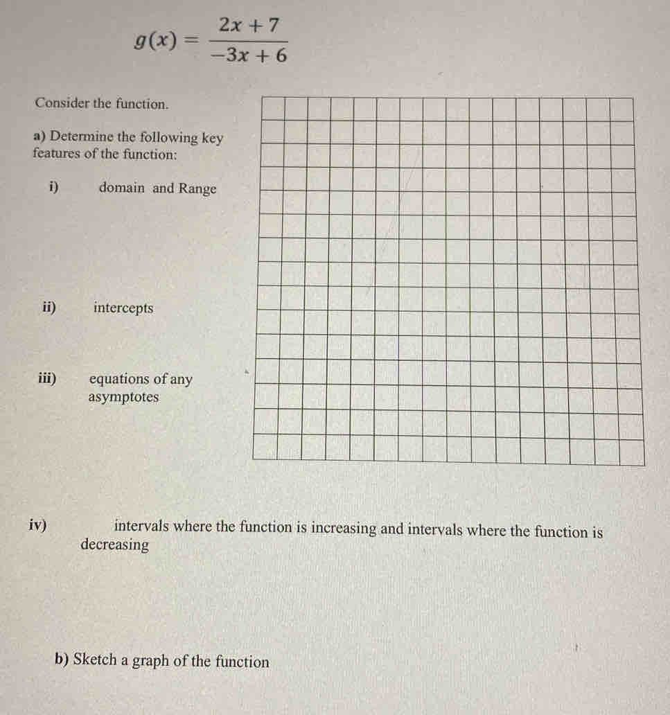 g(x)= (2x+7)/-3x+6 
Consider the function. 
a) Determine the following key 
features of the function: 
i) domain and Range 
ii) intercepts 
iii) equations of any 
asymptotes 
iv) intervals where the function is increasing and intervals where the function is 
decreasing 
b) Sketch a graph of the function