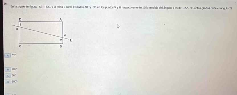 En la siguiente figura, ABparallel DC, y la recta L corta los lados AB y CD en los puntos V y U respectivamente. Si la medida del ángulo 1 es de 105° P. ¿Cuántos grados mide el ángulo 2?
A 75°
B 105°
C 36°
D 180°