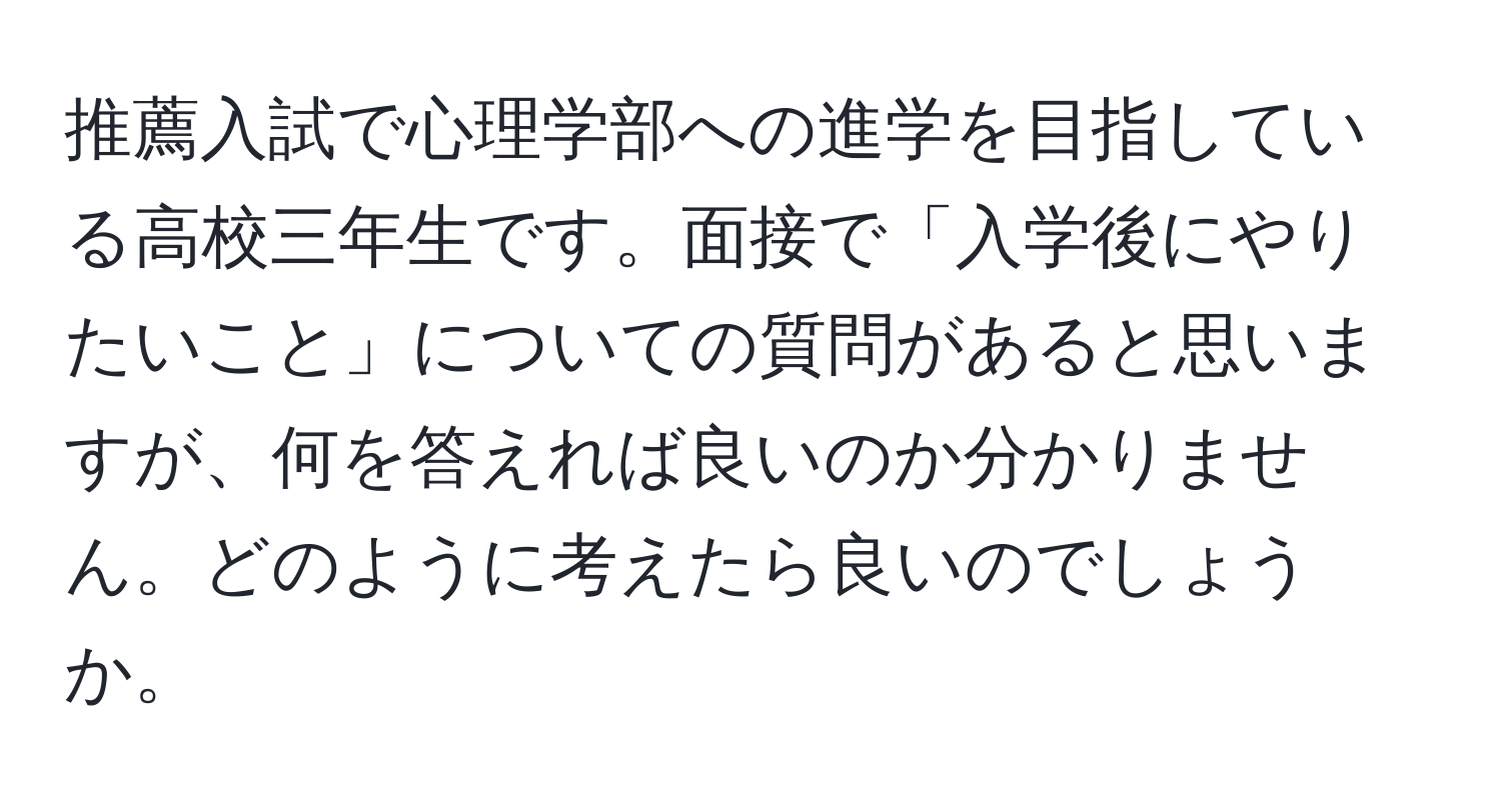 推薦入試で心理学部への進学を目指している高校三年生です。面接で「入学後にやりたいこと」についての質問があると思いますが、何を答えれば良いのか分かりません。どのように考えたら良いのでしょうか。