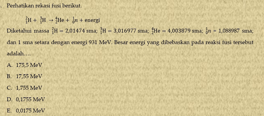 Perhatikan rekasi fusi berikut.
_1^2H+_1^3Hto _2^4He+_0^1n+ energi
Diketahui massa _1^2H=2,01474 sma; _1^3H=3,016977sma; _2^4He=4,003879sma; _0^1n=1,088987 sma;
dan 1 sma setara dengan energi 931 MeV. Besar energi yang dibebaskan pada reaksi fusi tersebut
adalah…
A. 175,5 MeV
B. 17,55 MeV
C. 1,755 MeV
D. 0,1755 MeV
E. 0,0175 MeV