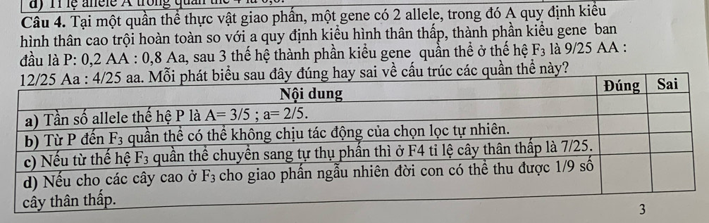 lệ anele A trong quản
Câu 4. Tại một quần thể thực vật giao phần, một gene có 2 allele, trong đó A quy định kiểu
hình thân cao trội hoàn toàn so với a quy định kiểu hình thân thấp, thành phần kiểu gene ban
đầu là P: 0,2 AA : 0,8 Aa, sau 3 thế hệ thành phần kiểu gene quần thể ở thế hệ F_3 là 9/25 AA :
sai về cấu trúc các quần thể này?