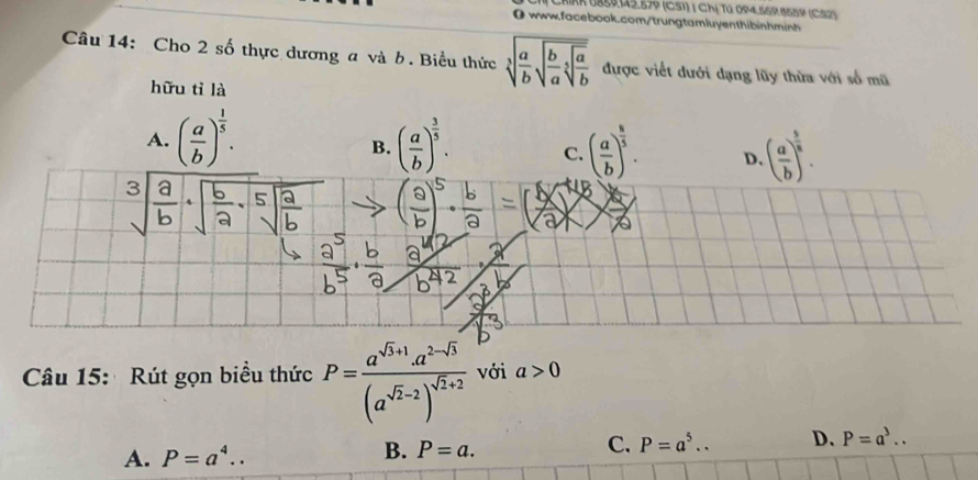 CriRk 185915.579 (CS1) | Chị Tú 094.559 9559 (C S 2
0 www.facebook.com/trungtamluyenthibinhminh
Câu 14: Cho 2 số thực dương a và b. Biểu thức sqrt[3](frac a)bsqrt(frac b)asqrt[5](frac a)b được viết dưới dạng lũy thừa với số mũ
hữu tỉ là
A. ( a/b )^ 1/5 . ( a/b )^ 3/5 . C. ( a/b )^ 8/5 . D. ( a/b )^ 5/8 . 
B.
Câu 15: Rút gọn biều thức P=frac a^(sqrt(3)+1)· a^(2-sqrt(3))(a^(sqrt(2)-2))^sqrt(2)+2 với a>0
A. P=a^4.. B. P=a. C. P=a^5.. D. P=a^3..