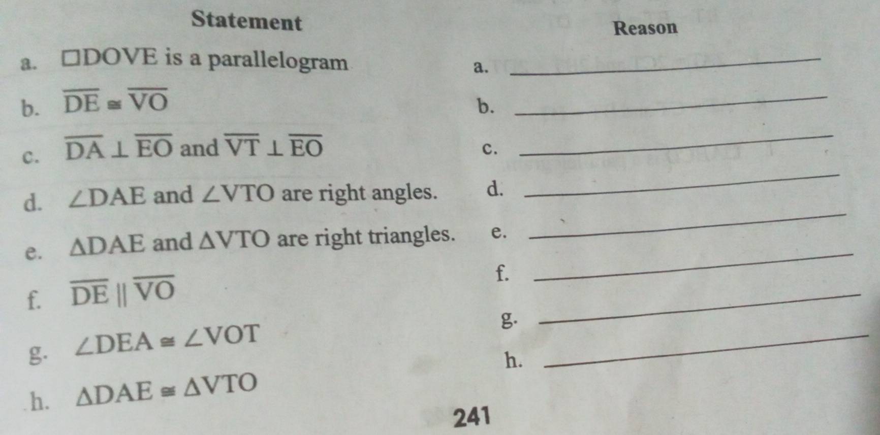 Statement 
Reason 
a. □ DOVE is a parallelogram_ 
a. 
b. overline DE≌ overline VO
b. 
_ 
c. overline DA⊥ overline EO and overline VT⊥ overline EO
c. 
_ 
d. ∠ DAE and ∠ VTO are right angles. d. 
_ 
_ 
e. △ DAE and △ VTO are right triangles. e. 
_ 
f. overline DEparallel overline VO
f. 
g. ∠ DEA≌ ∠ VOT
_ 
g. 
_ 
h. 
h. △ DAE≌ △ VTO
241