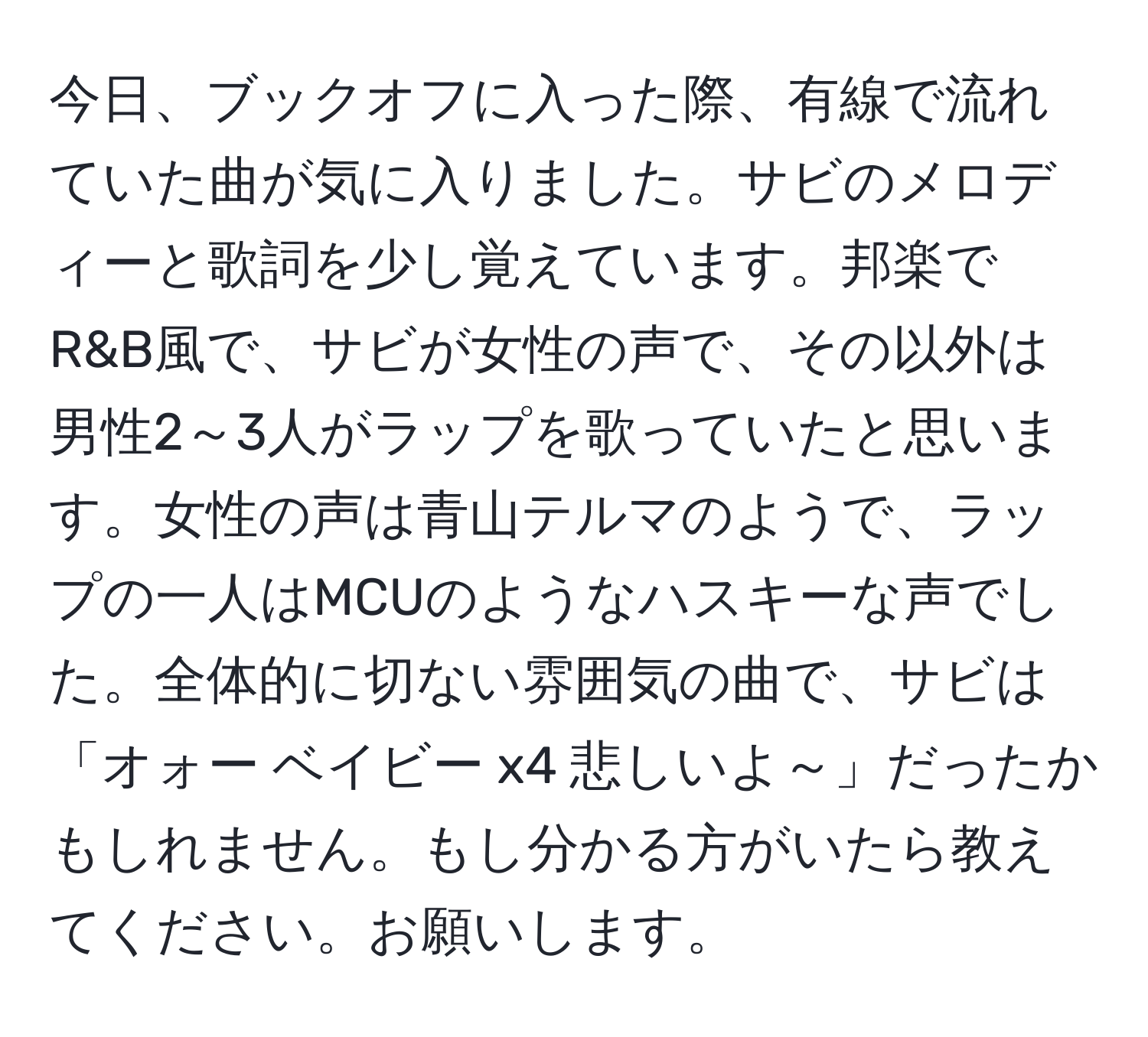 今日、ブックオフに入った際、有線で流れていた曲が気に入りました。サビのメロディーと歌詞を少し覚えています。邦楽でR&B風で、サビが女性の声で、その以外は男性2～3人がラップを歌っていたと思います。女性の声は青山テルマのようで、ラップの一人はMCUのようなハスキーな声でした。全体的に切ない雰囲気の曲で、サビは「オォー ベイビー x4 悲しいよ～」だったかもしれません。もし分かる方がいたら教えてください。お願いします。