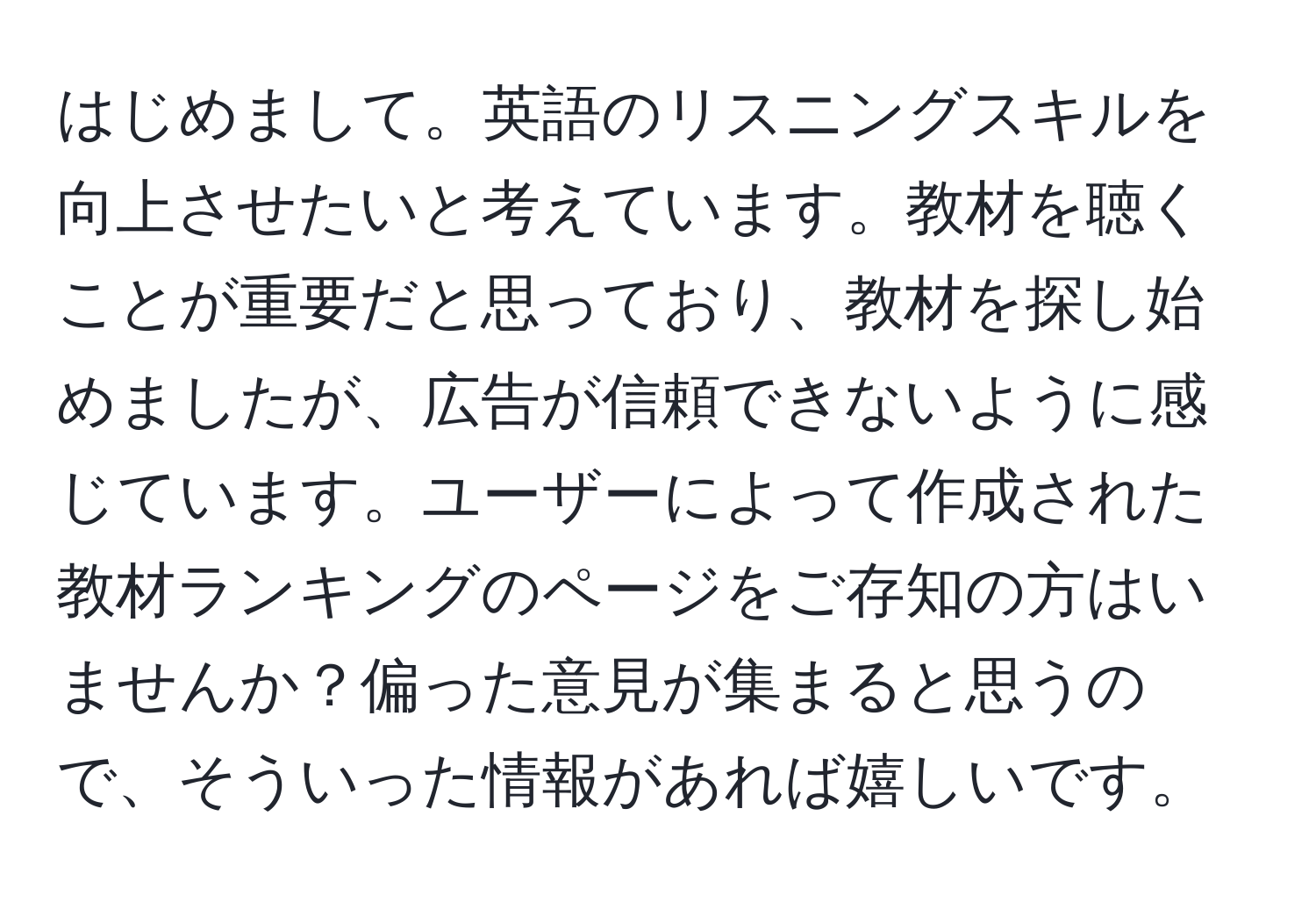 はじめまして。英語のリスニングスキルを向上させたいと考えています。教材を聴くことが重要だと思っており、教材を探し始めましたが、広告が信頼できないように感じています。ユーザーによって作成された教材ランキングのページをご存知の方はいませんか？偏った意見が集まると思うので、そういった情報があれば嬉しいです。