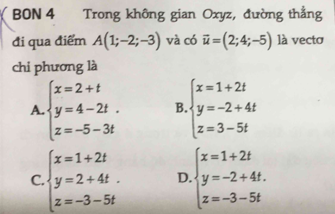 BON 4 Trong không gian Oxyz, đường thắng
đi qua điểm A(1;-2;-3) và có vector u=(2;4;-5) là vecto
chi phương là
A. beginarrayl x=2+t y=4-2t. z=-5-3tendarray. B. beginarrayl x=1+2t y=-2+4t z=3-5tendarray.
C. beginarrayl x=1+2t y=2+4t. z=-3-5tendarray. beginarrayl x=1+2t y=-2+4t. z=-3-5tendarray.
D.