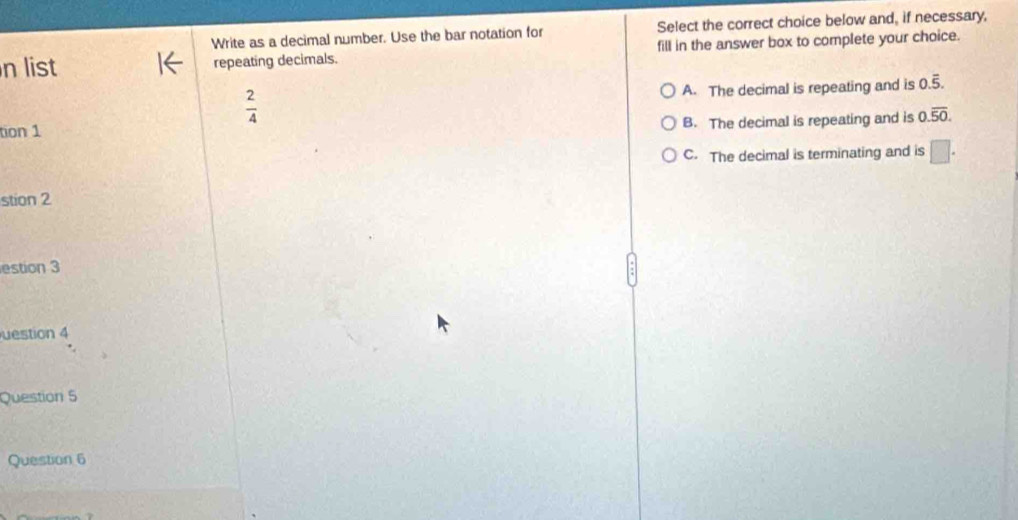 Write as a decimal number. Use the bar notation for Select the correct choice below and, if necessary,
n list repeating decimals. fill in the answer box to complete your choice.
A. The decimal is repeating and is 0.overline 5.
 2/4 
tion 1 B. The decimal is repeating and is 0.overline 50.
C. The decimal is terminating and is □ . 
stion 2
estion 3
uestion 4
Question 5
Question 6