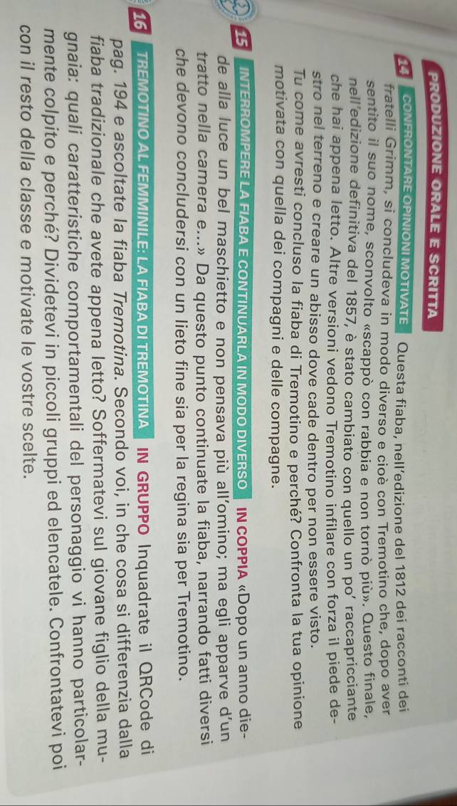 PRODUZIONE ORALE E SCRITTA
14  CONFRONTARE OPINIONI MOTIVATE Questa fiaba, nell’edizione del 1812 dei racconti dei
fratelli Grimm, si concludeva in modo diverso e cioè con Tremotino che, dopo aver
sentito il suo nome, sconvolto «scappò con rabbia e non tornò più». Questo finale,
nell’edizione definitiva del 1857, è stato cambiato con quello un po’ raccapricciante
che hai appena letto. Altre versioni vedono Tremotino infilare con forza il piede de-
stro nel terreno e creare un abisso dove cade dentro per non essere visto.
Tu come avresti concluso la fiaba di Tremotino e perché? Confronta la tua opinione
motivata con quella dei compagni e delle compagne.
15  INTERROMPERE LA FIABA E CONTINUARLA IN MODO DIVERSO IN COPPIA «Dopo un anno die-
de alla luce un bel maschietto e non pensava più all’omino; ma egli apparve d’un
tratto nella camera e...» Da questo punto continuate la fiaba, narrando fatti diversi
che devono concludersi con un lieto fine sia per la regina sia per Tremotino.
16 TREMOTINO AL FEMMINILE: LA FIABA DI TREMOTINA IN GRUPPO Inquadrate il QRCode di
pag. 194 e ascoltate la fiaba Tremotina. Secondo voi, in che cosa si differenzia dalla
fiaba tradizionale che avete appena letto? Soffermatevi sul giovane figlio della mu-
gnaia: quali caratteristiche comportamentali del personaggio vi hanno particolar-
mente colpito e perché? Dividetevi in piccoli gruppi ed elencatele. Confrontatevi poi
con il resto della classe e motivate le vostre scelte.