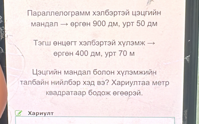 Πараллелограмм хэлбэртэй цэцгийн 
мандал → ерген 900 дм, урт 50 дм 
Τэгш енцθгт хэлбэртэй хулэмж 
ерген 400 дм, урт 70 м 
Цэцгийн мандал болон хγлэмжийн 
τалбайн нийлбэр хэд вэ? Χариултаа метр 
квадратаар бодож θгθθрэй. 
Χариулт