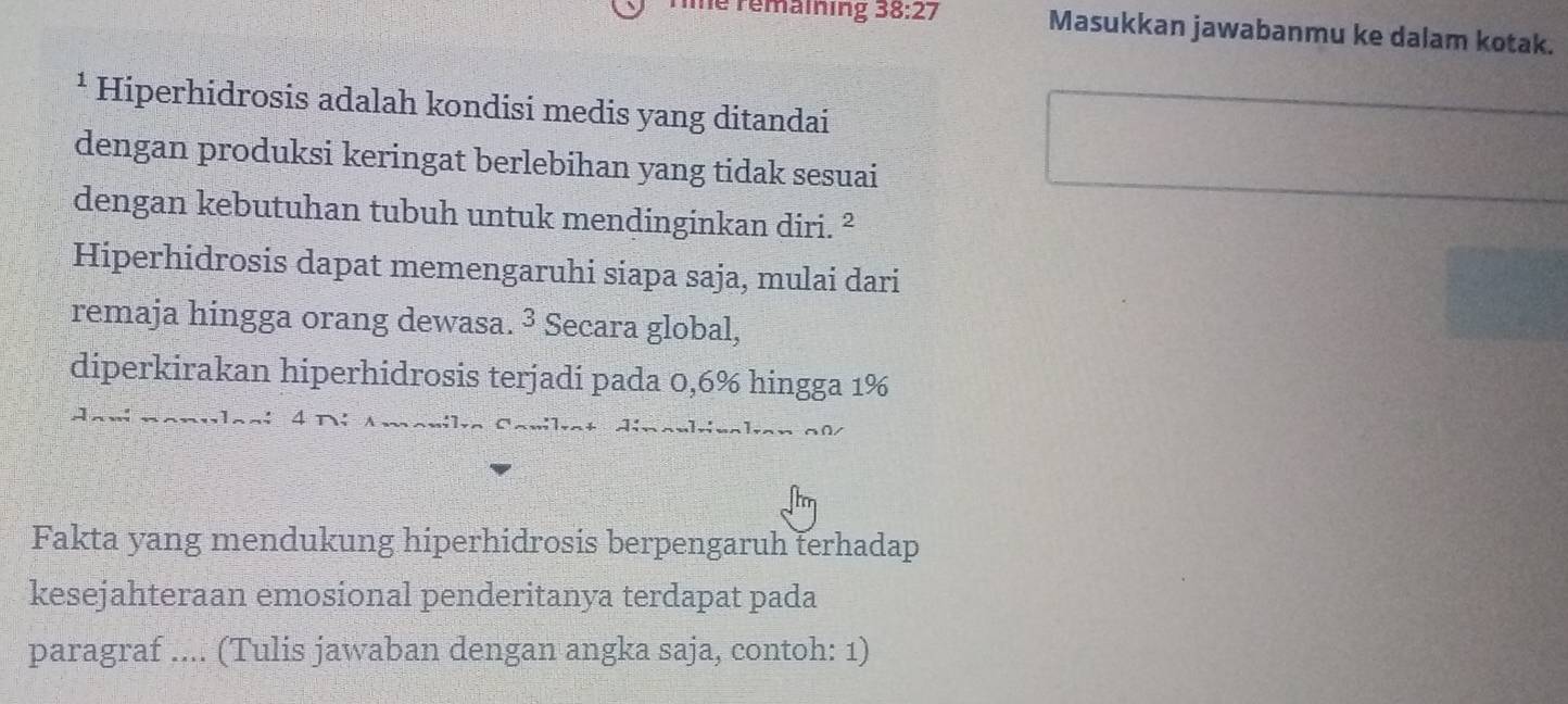 le remaining 38:27 Masukkan jawabanmu ke dalam kotak. 
¹ Hiperhidrosis adalah kondisi medis yang ditandai 
dengan produksi keringat berlebihan yang tidak sesuai 
dengan kebutuhan tubuh untuk mendinginkan diri. ² 
Hiperhidrosis dapat memengaruhi siapa saja, mulai dari 
remaja hingga orang dewasa. ³ Secara global, 
diperkirakan hiperhidrosis terjadi pada 0,6% hingga 1%.: . vlasi 4 Dí Amanila 
Fakta yang mendukung hiperhidrosis berpengaruh terhadap 
kesejahteraan emosional penderitanya terdapat pada 
paragraf .... (Tulis jawaban dengan angka saja, contoh: 1)