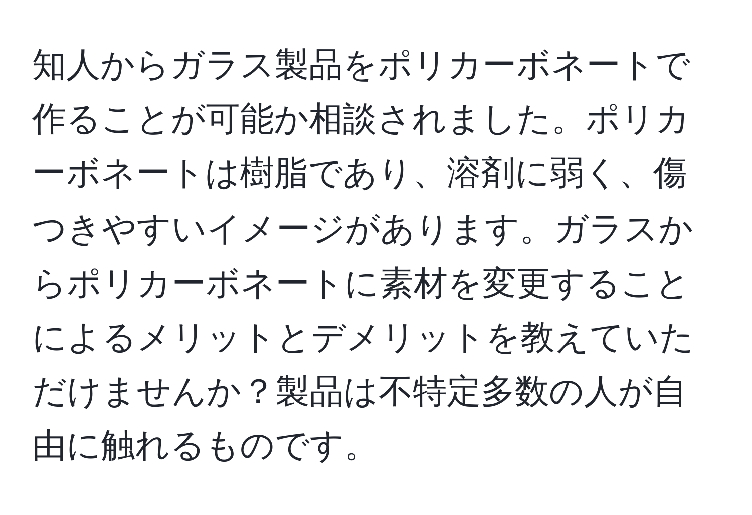 知人からガラス製品をポリカーボネートで作ることが可能か相談されました。ポリカーボネートは樹脂であり、溶剤に弱く、傷つきやすいイメージがあります。ガラスからポリカーボネートに素材を変更することによるメリットとデメリットを教えていただけませんか？製品は不特定多数の人が自由に触れるものです。