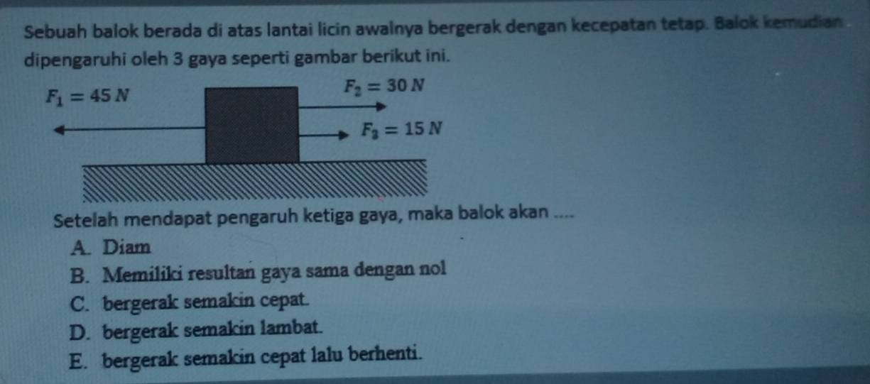 Sebuah balok berada di atas lantai licin awalnya bergerak dengan kecepatan tetap. Balok kemudian
dipengaruhi oleh 3 gaya seperti gambar berikut ini.
Setelah mendapat pengaruh ketiga gaya, maka balok akan ....
A. Diam
B. Memiliki resultan gaya sama dengan nol
C. bergerak semakin cepat.
D. bergerak semakin lambat.
E. bergerak semakin cepat lalu berhenti.