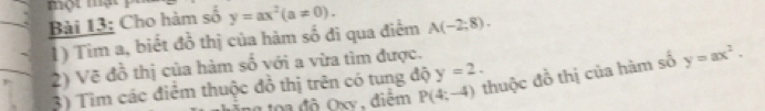 một mạt 
Bài 13: Cho hàm số y=ax^2(a!= 0). 
1) Tim a, biết đồ thị của hàm số đi qua điểm A(-2;8). 
2) Vẽ đồ thị của hàm số với a vừa tìm được. 
3) Tìm các điểm thuộc đồ thị trên có tung độ y=2. y=ax^2. 
a độ Oxy , điểm P(4;-4) thuộc đồ thị của hàm số