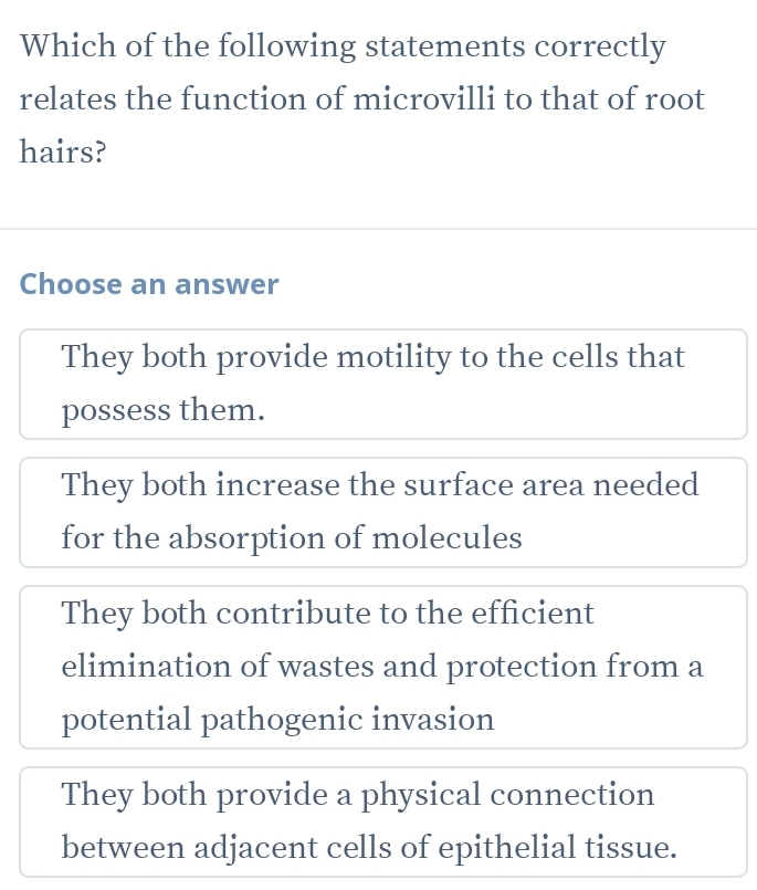 Which of the following statements correctly
relates the function of microvilli to that of root
hairs?
Choose an answer
They both provide motility to the cells that
possess them.
They both increase the surface area needed
for the absorption of molecules
They both contribute to the efficient
elimination of wastes and protection from a
potential pathogenic invasion
They both provide a physical connection
between adjacent cells of epithelial tissue.