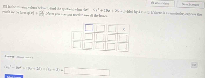 Watch Video Show Examples 
Fill in the missing values below to find the quotient when 4x^3-9x^2+19x+25 is divided by 4x+3. If there is a remainder, express the 
result in the form q(x)+ r(x)/b(x) . Note: you may not need to use all the boxes. 
Answer Anmpt s out of a
(4x^3-9x^2+19x+25)/ (4x+3)=□