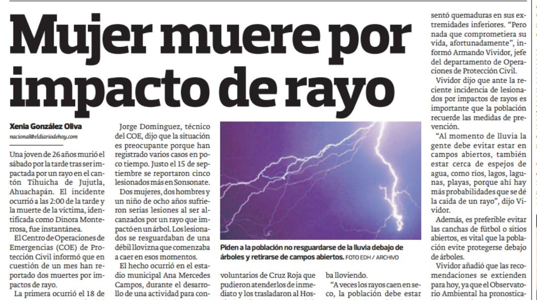 sentó quemaduras en sus ex-
tremidades inferiores. “Pero
nada que comprometiera su
Mujer muere por formó Armando Vividor, jefe
vida, afortunadamente", in-
del departamento de Opera-
ciones de Protección Civil.
Vividor dijo que ante la re-
ciente incidencia de lesiona-
impacto de rayo importante que la población
dos por impactos de rayos es
ecuerde las medidas de pre-
Xenia González Oliva Jorge Domínguez, técnicención.
nacional@eldiariodehoy.com del COE, dijo que la situación“Al momento de lluvia la
es preocupante porque haente debe evitar estar en
Una joven de 26 años murió el registrado varios casos en poampos abiertos, también
sábado por la tarde tras ser im- co tiempo. Justo el 15 de sepstar cerca de espejos de
pactada por un rayo en el can- tiembre se reportaron cincagua, como ríos, lagos, lagu-
tón Tihuicha de Jujutla, lesionados más en Sonsonateas, playas, porque ahí hay
Ahuachapán. El incidente Dos mujeres, dos hombres más probabilidades que se dé
ocurrió a las 2:00 de la tarde y un niño de ocho años sufriea caída de un rayo', dijo Vi-
la muerte de la víctima, iden- ron serias lesiones al ser alidor.
tificada como Dinora Monte- canzados por un rayo que imAdemás, es preferible evitar
rrosa, fue instantánea. pactó en un árbol. Los lesionaas canchas de fútbol o sitios
El Centro de Operaciones de dos se resguardaban de unbiertos, es vital que la pobla-
Emergencias (COE) de Pro- débil llovizna que comenzaba Piden a la población no resguardarse de la lluvia debajo de ción evite protegerse debajo
tección Civil informó que en a caer en esos momentos. árboles y retirarse de campos abiertos. FOTO EDH / ARCHIVO de árboles.
cuestión de un mes han re- El hecho ocurrió en el esta- Vividor añadió que las reco-
portado dos muertes por im- dio municipal Ana Mercedes voluntarios de Cruz Roja que ba lloviendo. mendaciones se extienden
pactos de rayo. Campos, durante el desarro- pudieron atenderlos de inme- “A veces los rayos caen en se- para hoy, ya que el Observato-
La primera ocurrió el 18 de llo de una actividad para con- diato y los trasladaron al Hos- co, la población debe estar rio Ambiental ha pronostica-