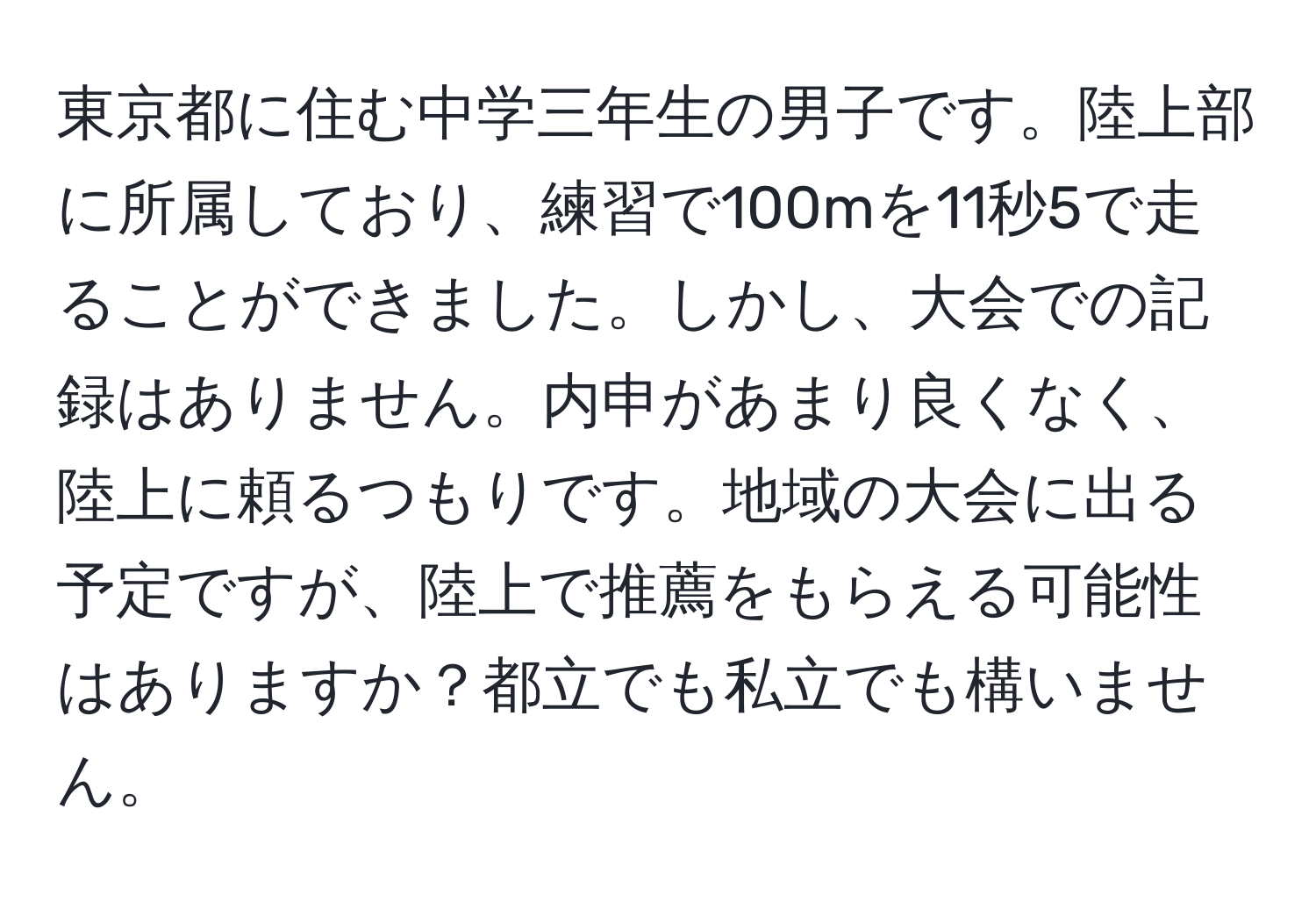 東京都に住む中学三年生の男子です。陸上部に所属しており、練習で100mを11秒5で走ることができました。しかし、大会での記録はありません。内申があまり良くなく、陸上に頼るつもりです。地域の大会に出る予定ですが、陸上で推薦をもらえる可能性はありますか？都立でも私立でも構いません。