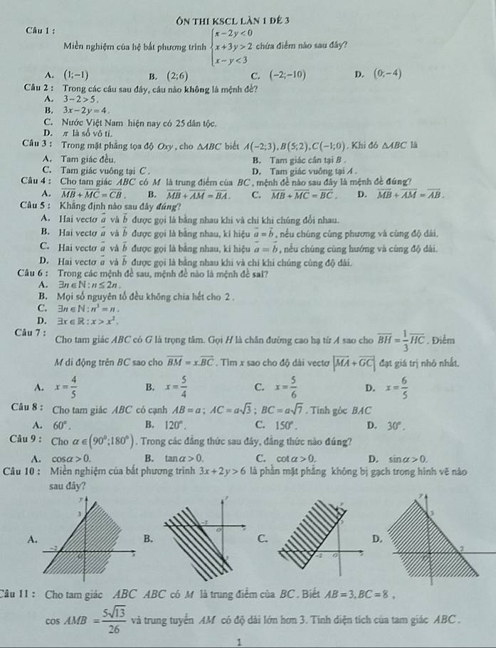 Ôn thi ksCl làn 1 đê 3
Câu 1 :
Miền nghiệm của hệ bắt phương trình beginarrayl x-2y<0 x+3y>2 x-y<3endarray. chứa điểm nào sau đây?
A. (1;-1) B. (2;6) C. (-2;-10) D. (0,-4)
Câu 2 : Trong các câu sau đây, câu nào không là mệnh đề?
A. 3-2>5.
B. 3x-2y=4.
C. Nước Việt Nam hiện nay có 25 dân tộc.
D. π là số vô ti.
Câu 3 : Trong mặt phẳng tọa độ Oxy , cho △ ABC biết A(-2;3),B(5;2),C(-1;0). Khi đó △ ABC lā
A. Tam giác đều. B. Tam giác cân tại B
C. Tam giác vuông tại C . D. Tam giác vuởng tại A .
Câu 4 : Cho tam giác ABC có M là trung điểm của BC , mệnh đề nào sau đây là mệnh đề đúng?
A. overline MB+overline MC=overline CB. B. overline MB+overline AM=overline BA. C. overline MB+overline MC=overline BC, D. overline MB+overline AM=overline AB.
Câu 5 : Khẳng định nào sau đây đúng?
A. Hai vecto vector a và vector b được gọi là bằng nhau khi và chi khi chúng đổi nhau.
B. Hai vecto vector a và vector b được gọi là bằng nhau, ki hiệu vector a=vector b , nều chúng cùng phương và cùng độ đài.
C. Hai vecto a và vector b được gọi là bằng nhau, ki hiệu vector a=vector b , nều chúng cùng hướng và cùng độ dài.
D. Hai vecto vector a vector b được gọi là bằng nhau khi và chi khi chúng cùng độ dài.
Câu 6 : Trong các mệnh đề sau, mệnh đề nào là mệnh đề sai?
A. 3n ∈ N:n≤ 2n.
B. Mọi số nguyên tổ đều không chia hết cho 2 .
C. 3π ∈ N : n^3=n.
D. 3x ∈ R : x>x^2.
Câu 7 : Cho tam giác ABC có G là trọng tâm. Gọi H là chân đường cao hạ từ A sao cho overline BH= 1/3 overline HC. Điểm
M di động trên BC sao cho overline BM=xoverline BC. Tìm x sao cho độ dài vectơ |vector MA+vector GC| đạt giá trị nhỏ nhất.
A. x= 4/5  B. x= 5/4  C. x= 5/6  D. x= 6/5 
Câu 8 : Cho tam giác ABC có cạnh AB=a;AC=asqrt(3);BC=asqrt(7). Tính góc BA C
A. 60°. B. 120°. C. 150°. D. 30°.
Câu 9 : Ch alpha ∈ (90°;180°). Trong các đẳng thức sau đây, đẳng thức nào đúng?
A. cos alpha >0. B. tan alpha >0. C. cot a>0. D. sin alpha >0.
Câu 10 : Miền nghiệm của bắt phương trình 3x+2y>6 là phần mặt phẳng không bị gạch trong hình vẽ nào
sau đây?
A
.
C.
D
Câu 11 : Cho tam giác ABC ABC có M là trung điểm của BC . Biết AB=3,BC=8,
cos AMB= 5sqrt(13)/26  và trung tuyển AM có độ dài lớn hơn 3. Tinh diện tích của tam giác ABC .
1