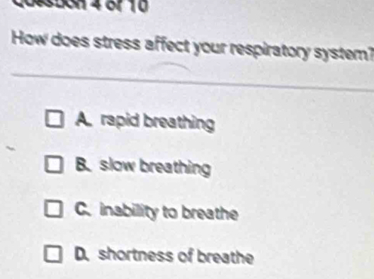 coeston 4 or 10
How does stress affect your respiratory system?
A. rapid breathing
B. slow breathing
C. inability to breathe
D. shortness of breathe