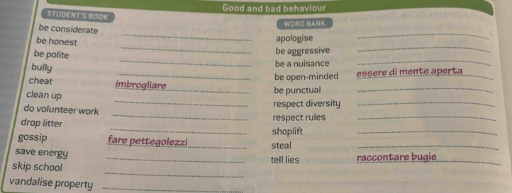 Good and bad behaviour 
STUDENT'S BOOK 
WORD BANK 
be considerate 
__ 
be honest 
apologise 
__ 
__ 
be polite 
be aggressive 
bully 
be a nuisance 
_be open-minded essere di mente aperta_ 
_ 
cheat imbrogliare_ be punctual_ 
clean up 
_ 
do volunteer work 
respect diversity_ 
respect rules_ 
drop litter _shoplift_ 
gossip fare pettegolezzi_ steal_ 
save energy_ 
tell lies raccontare bugie_ 
_ 
skip school 
vandalise property_