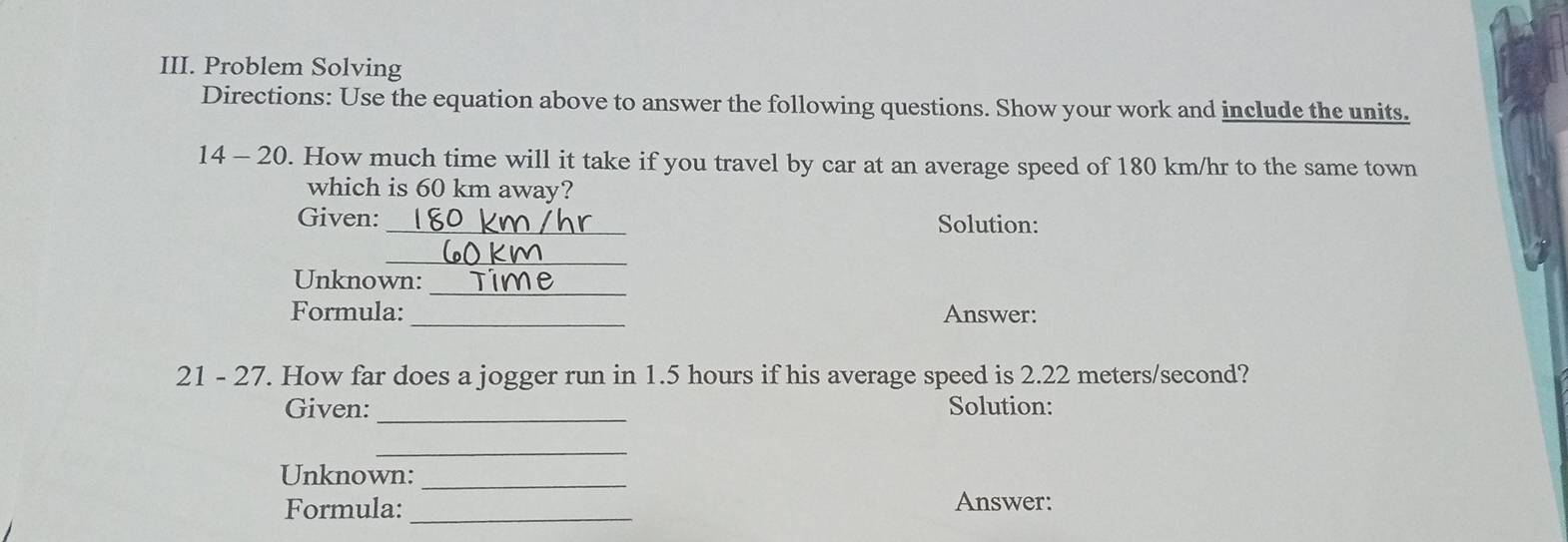 Problem Solving 
Directions: Use the equation above to answer the following questions. Show your work and include the units. 
14 - 20. How much time will it take if you travel by car at an average speed of 180 km/hr to the same town 
which is 60 km away? 
Given: _Solution: 
_ 
Unknown:_ 
Formula:_ Answer: 
21 - 27. How far does a jogger run in 1.5 hours if his average speed is 2.22 meters/second? 
_ 
Given: Solution: 
_ 
Unknown:_ 
Formula:_ Answer: