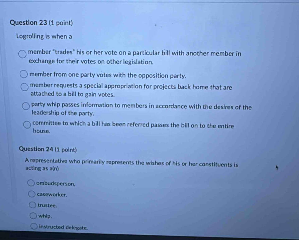 Logrolling is when a
member “trades” his or her vote on a particular bill with another member in
exchange for their votes on other legislation.
member from one party votes with the opposition party.
member requests a special appropriation for projects back home that are
attached to a bill to gain votes.
party whip passes information to members in accordance with the desires of the
leadership of the party.
committee to which a bill has been referred passes the bill on to the entire
house.
Question 24 (1 point)
A representative who primarily represents the wishes of his or her constituents is
acting as a(n)
ombudsperson.
caseworker.
trustee.
whip.
instructed delegate.