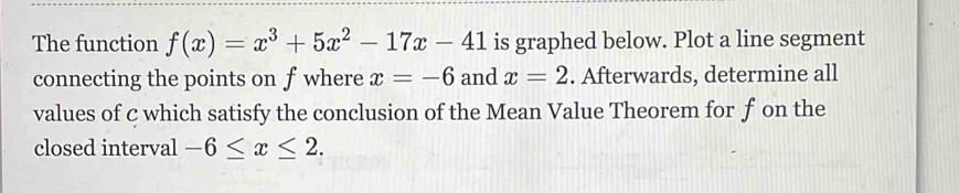 The function f(x)=x^3+5x^2-17x-41 is graphed below. Plot a line segment 
connecting the points on f where x=-6 and x=2. Afterwards, determine all 
values of c which satisfy the conclusion of the Mean Value Theorem for f on the 
closed interval -6≤ x≤ 2.