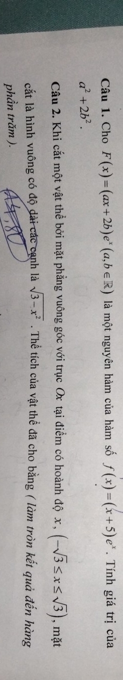 Cho F(x)=(ax+2b)e^x(a,b∈ R) là một nguyên hàm của hàm số f(x)=(x+5)e^x. Tính giá trị của
a^2+2b^2. 
Câu 2. Khi cắt một vật thể bởi mặt phẳng vuông góc với trục Ox tại điểm có hoành độ x x, (-sqrt(3)≤ x≤ sqrt(3)) , mặt 
cắt là hình vuông có độ dài các cạnh là sqrt(3-x^2). Thể tích của vật thể đã cho bằng ( làm tròn kết quả đến hàng 
phần trăm ).