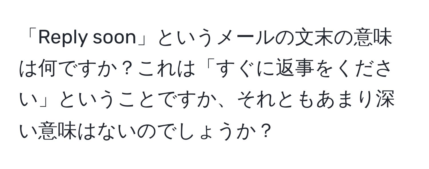 「Reply soon」というメールの文末の意味は何ですか？これは「すぐに返事をください」ということですか、それともあまり深い意味はないのでしょうか？