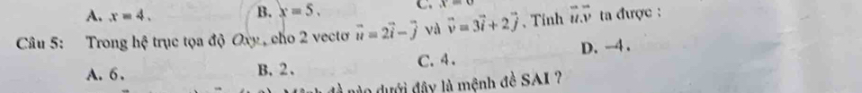 A. x=4.
B. x=5. C. x=0
Câu 5: Trong hệ trục tọa độ Oxy , cho 2 vectơ vector u=2vector i-vector j và vector v=3vector i+2vector j 、 Tỉnh vector u.vector v ta được :
A. 6. B. 2. C. 4. D. -4.
do dưới đây là mệnh đề SAI ?