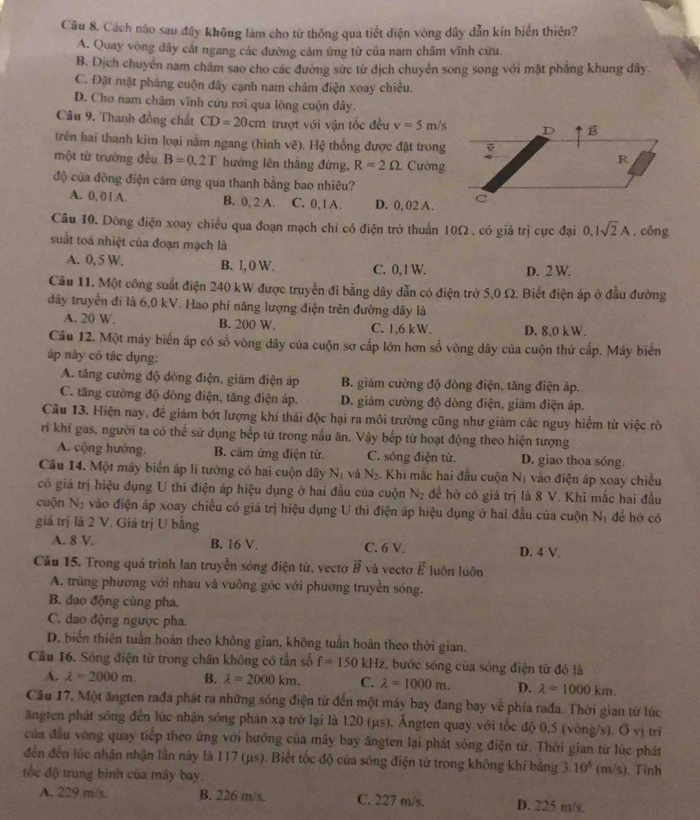 Cách nào sau đây không làm cho từ thông qua tiết điện vòng dây dẫn kín biến thiên?
A. Quay vòng dây cắt ngang các đường cảm ứng từ của nam châm vĩnh cửu.
B. Dịch chuyển nam châm sao cho các đường sức từ dịch chuyển song song với mặt phẳng khung dây.
C. Đặt mặt phẳng cuộn dây cạnh nam châm điện xoay chiều.
D. Cho nam châm vĩnh cửu rơi qua lòng cuộn dây.
Câu 9. Thanh đồng chất CD=20cm trượt với vận tốc đều v=5m/s
trên hai thanh kim loại nằm ngang (hình vẽ). Hệ thống được đặt trong
một từ trường đều B=0,2T hướng lên thắng đứng, R=2Omega . Cường
độ của đòng điện cảm ứng qua thanh bằng bao nhiêu?
A. 0, 0 l A. B. 0, 2 A. C. 0, 1 A. D. 0, 02 A.
Câu 10. Dòng điện xoay chiều qua đoạn mạch chỉ có điện trở thuẩn 10Ω, có giá trị cực đại 0,1sqrt(2)A , công
suất toà nhiệt của đoạn mạch là
A. 0, 5 W. B. l, 0 W. C. 0,1 W. D. 2 W.
Câu 11. Một công suất điện 240 kW được truyền đi bằng dây dẫn có điện trở 5,0 Ω. Biết điện áp ở đầu đường
đây truyền đi là 6,0 kV. Hao phí năng lượng điện trên đường dây là
A. 20 W. B. 200 W. C. 1,6 kW. D. 8,0 kW.
Câu 12. Một máy biển áp có số vòng dây của cuộn sơ cấp lớn hơn số vòng dây của cuộn thứ cấp. Máy biến
áp này có tác dụng:
A. tăng cường độ dòng điện, giảm điện áp B. giảm cường độ dòng điện, tăng điện áp.
C. tăng cường độ dòng điện, tăng điện áp. D. giảm cường độ dòng điện, giảm điện áp.
Câu 13. Hiện nay, để giám bớt lượng khí thải độc hại ra môi trường cũng như giảm các nguy hiểm từ việc rò
ri khí gas, người ta có thể sử dụng bếp từ trong nầu ăn. Vậy bếp từ hoạt động theo hiện tượng
A. cộng hưởng. B. cám ứng điện từ. C. sóng điện từ. D. giao thoa sóng.
Câu 14. Một máy biển áp lí tưởng có hai cuộn dây N_1 và N_2. Khi mắc hai đầu cuộn N_1 vào điện áp xoay chiều
có giá trị hiệu dụng U thì điện áp hiệu dụng ở hai đầu của cuộn N_2 đề hở có giá trị là 8 V. Khi mắc hai đầu
cuộn N_2 vào điện áp xoay chiều có giá trị hiệu dụng U thì điện áp hiệu dụng ở hai đầu của cuộn N_1 đề hở có
giá trị là 2 V. Giá trị U bằng
A. 8 V. B. 16 V. C. 6 V. D. 4 V.
Câu 15. Trong quá trình lan truyền sóng điện từ, vectơ vector B và vectơ vector E luôn luôn
A. trùng phương với nhau và vuông góc với phương truyền sóng.
B. đao động cùng pha.
C. đao động ngược pha.
D. biển thiên tuần hoàn theo không gian, không tuần hoàn theo thời gian.
Câu 16. Sóng điện từ trong chân không có tần số f=150kHz :, bước sóng của sóng điện từ đó là
A. lambda =2000m. B. lambda =2000km. C. lambda =1000m. D. lambda =1000km.
Câu 17. Một ăngten rađa phát ra những sóng điện từ đến một máy bay đang bay về phía rađa. Thời gian từ lúc
ăngten phát sóng đến lúc nhận sóng phản xạ trở lại là 120 (µs). Ăngten quay với tốc độ 0,5 (vòng/s). Ở vị tri
của đầu vòng quay tiếp theo ứng với hướng của máy bay ăngten lại phát sóng điện từ. Thời gian từ lúc phát
đến đến lúc nhận nhận lần này là 117 (μs). Biết tốc độ của sóng điện từ trong không khí bằng 3 10^8 im /s. Tính
tốc độ trung binh của máy bay.
A. 229 m/s. B. 226 m/s. C. 227 m/s. D. 225 m/s.