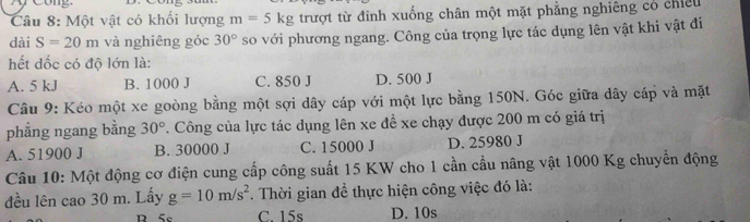 ong
Câu 8: Một vật có khối lượng m=5kg trượt từ đinh xuống chân một mặt phẳng nghiêng có chiều
dài S=20m và nghiêng góc 30° so với phương ngang. Công của trọng lực tác dụng lên vật khi vật đi
hết đốc có độ lớn là:
A. 5 kJ B. 1000 J C. 850 J D. 500 J
Câu 9: Kéo một xe goòng bằng một sợi dây cáp với một lực bằng 150N. Góc giữa dây cáp và mặt
phẳng ngang bằng 30°. Công của lực tác dụng lên xe đề xe chạy được 200 m có giá trị
A. 51900 J B. 30000 J C. 15000 J D. 25980 J
Câu 10: Một động cơ điện cung cấp công suất 15 KW cho 1 cần cầu nâng vật 1000 Kg chuyển động
đều lên cao 30 m. Lấy g=10m/s^2. Thời gian để thực hiện công việc đó là:
R 5c C. 15s D. 10s