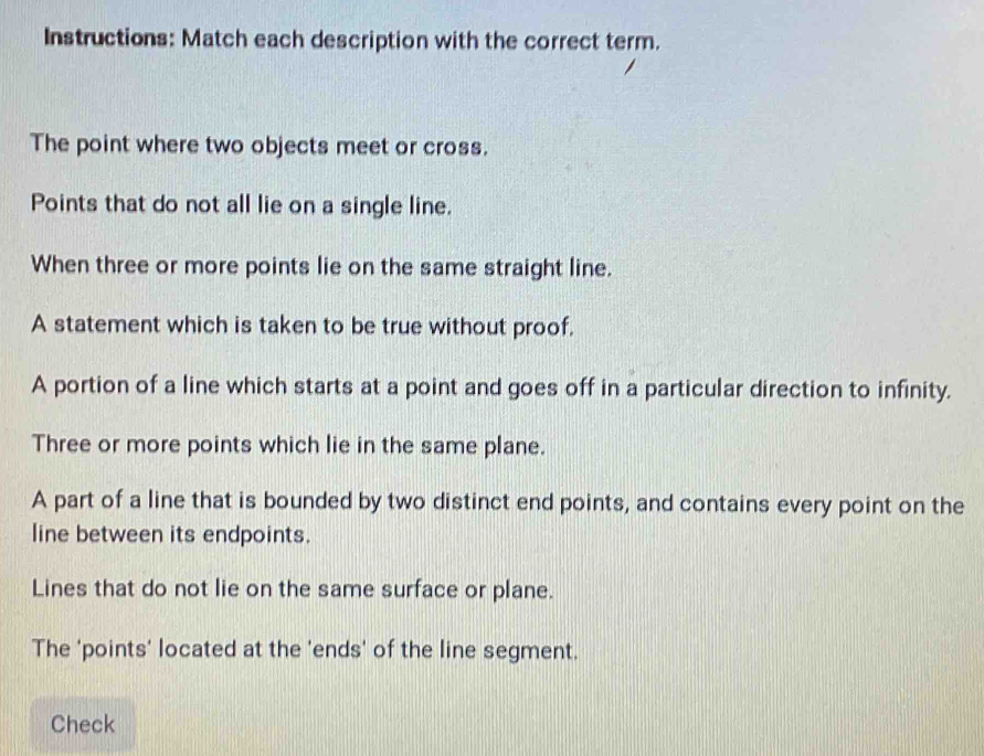 Instructions: Match each description with the correct term. 
The point where two objects meet or cross. 
Points that do not all lie on a single line. 
When three or more points lie on the same straight line. 
A statement which is taken to be true without proof. 
A portion of a line which starts at a point and goes off in a particular direction to infinity. 
Three or more points which lie in the same plane. 
A part of a line that is bounded by two distinct end points, and contains every point on the 
line between its endpoints. 
Lines that do not lie on the same surface or plane. 
The 'points' located at the 'ends' of the line segment. 
Check