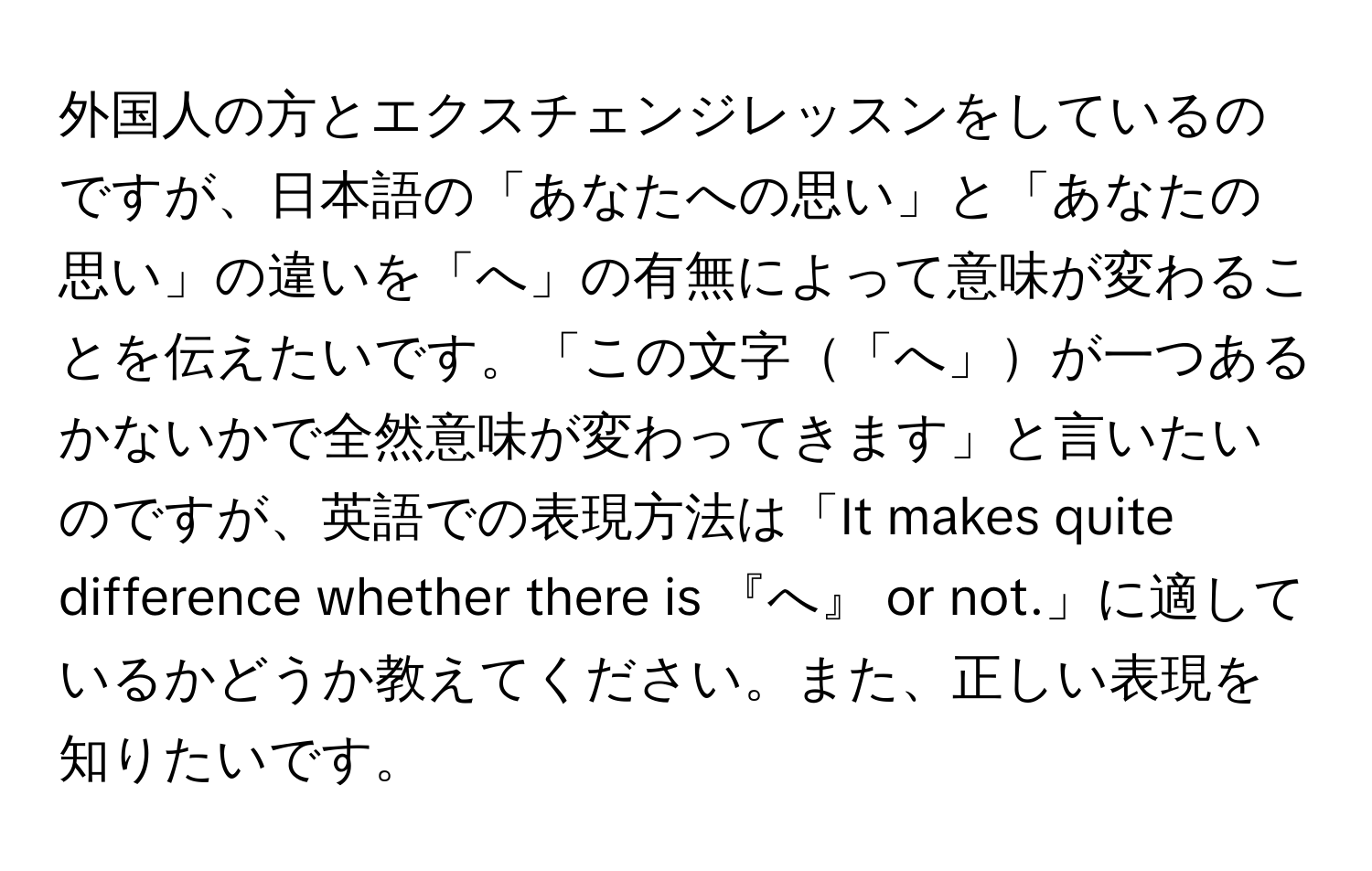 外国人の方とエクスチェンジレッスンをしているのですが、日本語の「あなたへの思い」と「あなたの思い」の違いを「へ」の有無によって意味が変わることを伝えたいです。「この文字「へ」が一つあるかないかで全然意味が変わってきます」と言いたいのですが、英語での表現方法は「It makes quite difference whether there is 『へ』 or not.」に適しているかどうか教えてください。また、正しい表現を知りたいです。