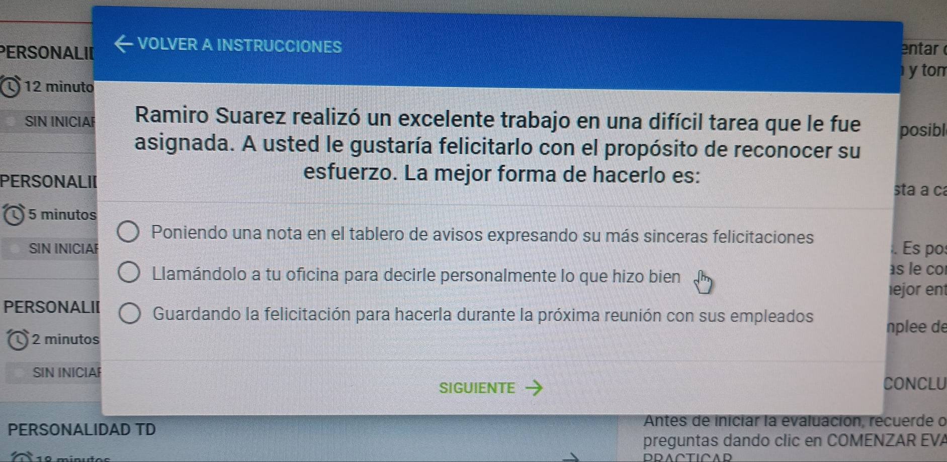 PERSONALII 
VOLVER A INSTRUCCIONES 
entar 
ytom 
1 12 minuto 
SIN INICIAF Ramiro Suarez realizó un excelente trabajo en una difícil tarea que le fue posibl 
asignada. A usted le gustaría felicitarlo con el propósito de reconocer su 
PERSONALII 
esfuerzo. La mejor forma de hacerlo es: sta a ca
5 minutos
Poniendo una nota en el tablero de avisos expresando su más sinceras felicitaciones 
SIN INICIAF . Es po 
Llamándolo a tu oficina para decirle personalmente lo que hizo bien 
as le co 
ejor en 
PERSONALII Guardando la felicitación para hacerla durante la próxima reunión con sus empleados 
nplee de
2 minutos
SIN INICIAF 
SIGUIENTE CONCLU 
PERSONALIDAD TD 
Antes de iniciar la evaluación, recuerde o 
preguntas dando clic en COMENZAR EVA 
D D A ∩TICAD