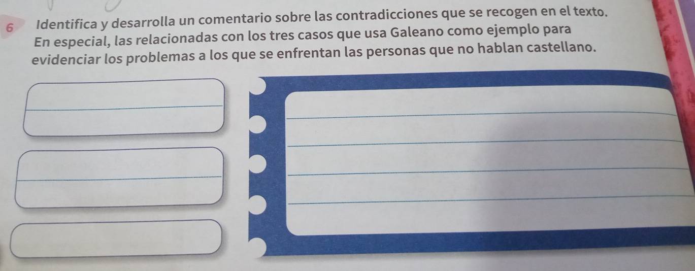 Identifica y desarrolla un comentario sobre las contradicciones que se recogen en el texto. 
En especial, las relacionadas con los tres casos que usa Galeano como ejemplo para 
evidenciar los problemas a los que se enfrentan las personas que no hablan castellano. 
__ 
_ 
_ 
_ 
_ 
_