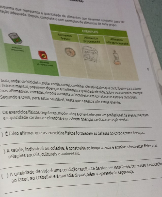 squema que representa a quantidade de alimentos que devemos consumír para ter 
ação adequada. Depois, complete-o com exemplos de alimentos de cada grupo. 
EXEMPLOS 
Alimento Alimento Alimento 
fresco processado ultraprocessado 
o Reents 
ultrapracessado Nmancs 
bola, andar de bicicleta, pular corda, correr, caminhar são atividades que contribuem para o bem- 
er físico e mental, previnem doenças e melhoram a qualidade de vida. Sobre esse assunto, marque 
E nas afirmativas corretas, depois converta as incorretas em corretas e as escreva corrigidas. 
_ 
Segundo a OMS, para estar saudável, basta que a pessoa não esteja doente. 
Os exercícios físicos regulares, moderados e orientados por um profissional da área aumentam 
a capacidade cardiorrespiratória e previnem doenças cardíacas e respiratórias. 
_ 
É falso afirmar que os exercícios físicos fortalecem as defesas do corpo contra doenças. 
_ 
A saúde, individual ou coletiva, é construída ao longo da vida e envolve o bem-estar físico e as 
_ 
relações sociais, culturais e ambientais. 
( ) A qualidade de vida é uma condição resultante de viver em local limpo, ter acesso à educação 
_ao lazer, ao trabalho e à moradia dignos, além da garantia de segurança.