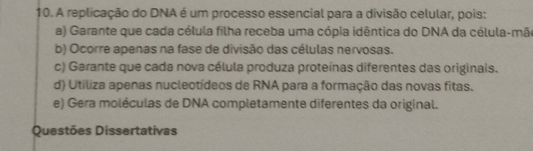 A replicação do DNA é um processo essencial para a divisão celular, pois:
a) Garante que cada célula filha receba uma cópia idêntica do DNA da célula-mão
b) Ocorre apenas na fase de divisão das células nervosas.
c) Garante que cada nova célula produza proteínas diferentes das originais.
d) Utiliza apenas nucleotídeos de RNA para a formação das novas fitas.
e) Gera moléculas de DNA completamente diferentes da original.
Questões Dissertativas