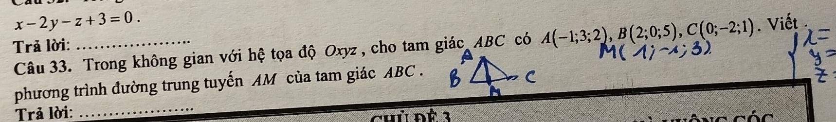 x-2y-z+3=0. 
Trả lời:_ 
Câu 33. Trong không gian với hệ tọa độ Oxyz, cho tam giác ABC có A(-1;3;2), B(2;0;5), C(0;-2;1). Viết 
_ 
phương trình đường trung tuyến AM của tam giác ABC. 
Trả lời: