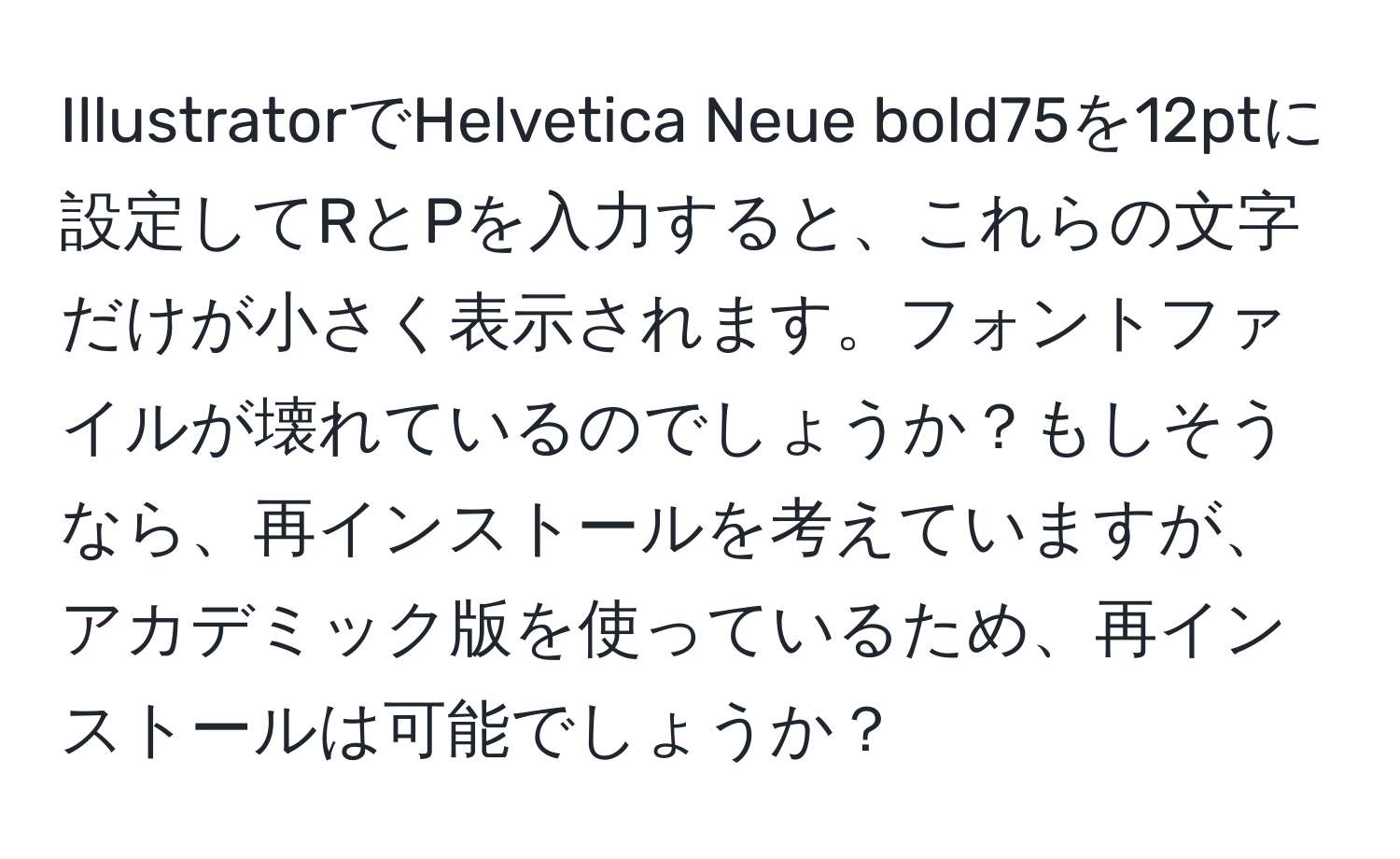 IllustratorでHelvetica Neue bold75を12ptに設定してRとPを入力すると、これらの文字だけが小さく表示されます。フォントファイルが壊れているのでしょうか？もしそうなら、再インストールを考えていますが、アカデミック版を使っているため、再インストールは可能でしょうか？