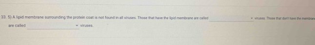 A lipid membrane surrounding the protein coat is not found in all viruses. Those that have the lipid membrane are called * viruses. Those that don't have the membran 
_ 
are called viruses.